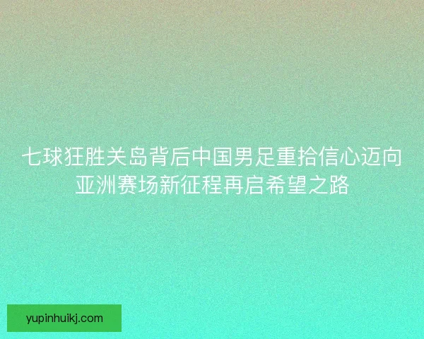 七球狂胜关岛背后中国男足重拾信心迈向亚洲赛场新征程再启希望之路