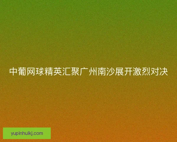 中葡网球精英汇聚广州南沙展开激烈对决