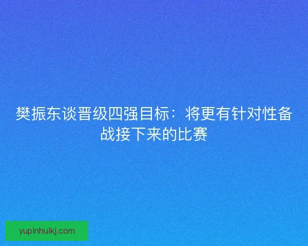 樊振东谈晋级四强目标：将更有针对性备战接下来的比赛
