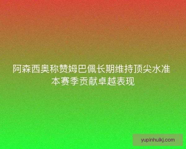 阿森西奥称赞姆巴佩长期维持顶尖水准 本赛季贡献卓越表现