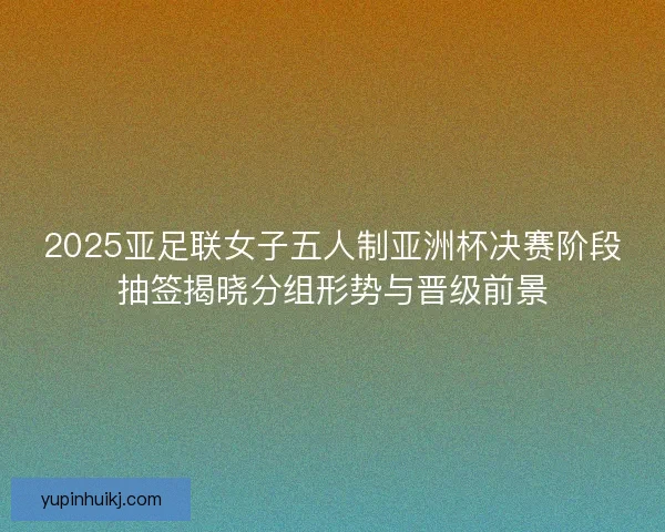 2025亚足联女子五人制亚洲杯决赛阶段抽签揭晓分组形势与晋级前景