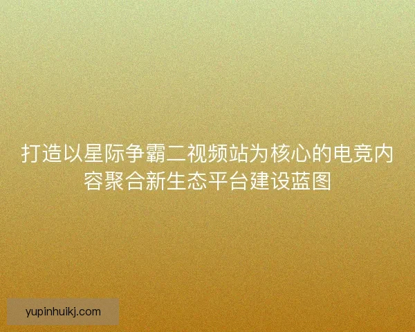 打造以星际争霸二视频站为核心的电竞内容聚合新生态平台建设蓝图