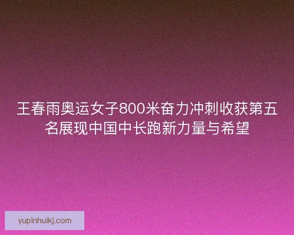 王春雨奥运女子800米奋力冲刺收获第五名展现中国中长跑新力量与希望