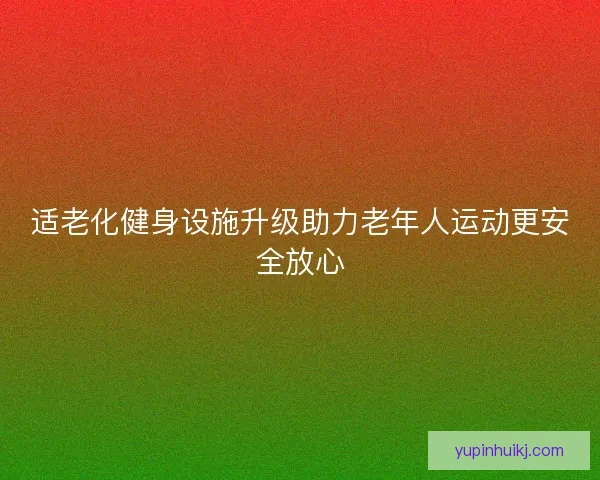 适老化健身设施升级助力老年人运动更安全放心