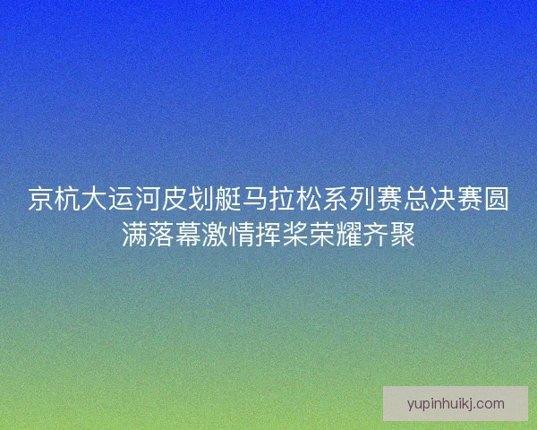 京杭大运河皮划艇马拉松系列赛总决赛圆满落幕激情挥桨荣耀齐聚