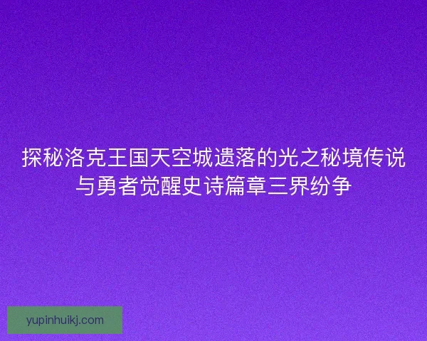 探秘洛克王国天空城遗落的光之秘境传说与勇者觉醒史诗篇章三界纷争