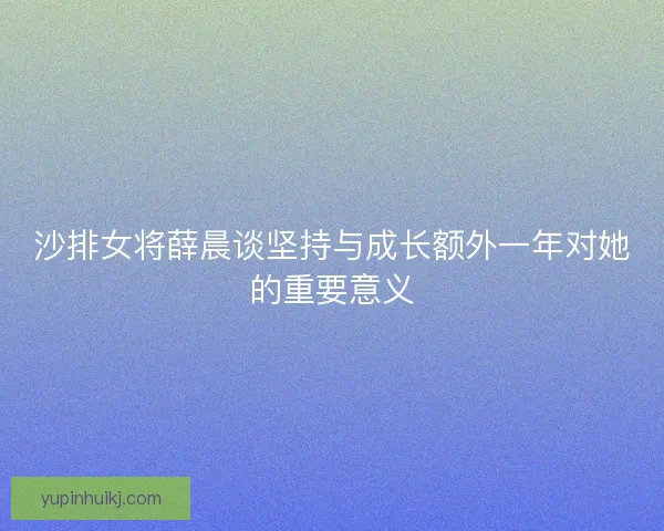沙排女将薛晨谈坚持与成长额外一年对她的重要意义