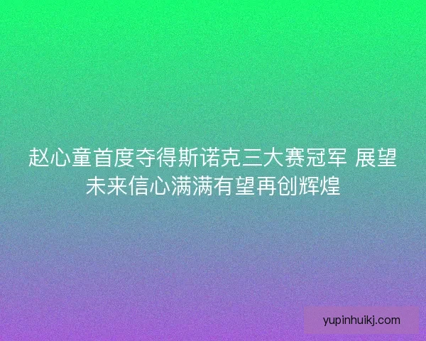 赵心童首度夺得斯诺克三大赛冠军 展望未来信心满满有望再创辉煌