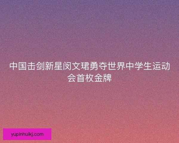 中国击剑新星闵文珺勇夺世界中学生运动会首枚金牌