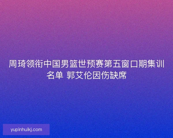 周琦领衔中国男篮世预赛第五窗口期集训名单 郭艾伦因伤缺席