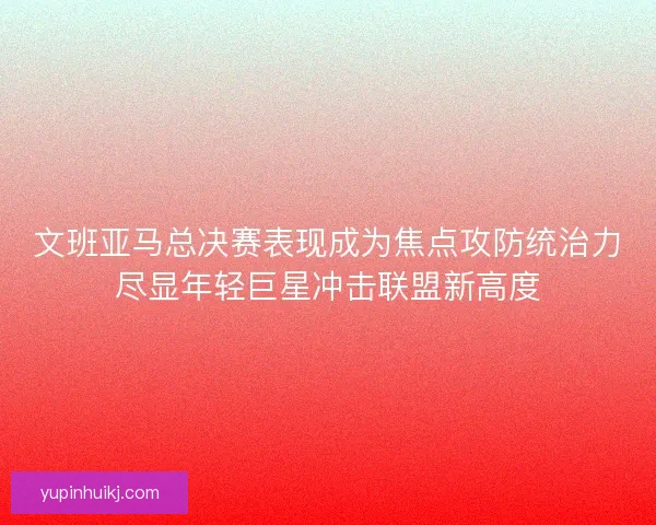 文班亚马总决赛表现成为焦点攻防统治力尽显年轻巨星冲击联盟新高度
