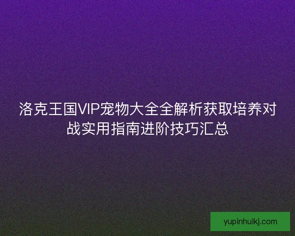 洛克王国VIP宠物大全全解析获取培养对战实用指南进阶技巧汇总