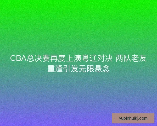 CBA总决赛再度上演粤辽对决 两队老友重逢引发无限悬念