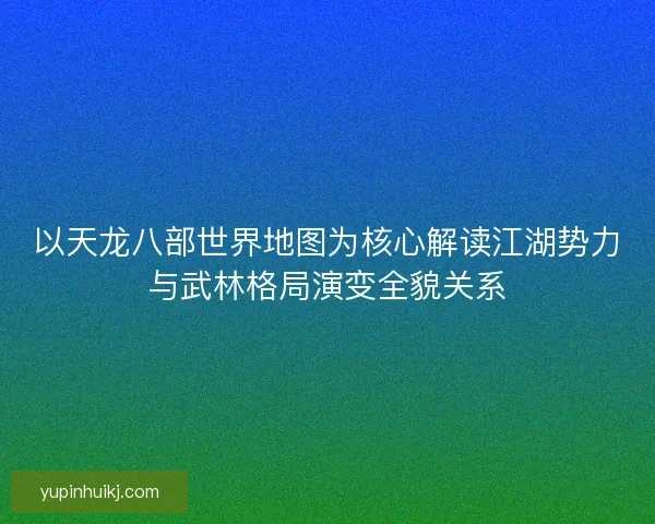 以天龙八部世界地图为核心解读江湖势力与武林格局演变全貌关系