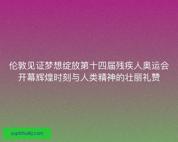 伦敦见证梦想绽放第十四届残疾人奥运会开幕辉煌时刻与人类精神的壮丽礼赞