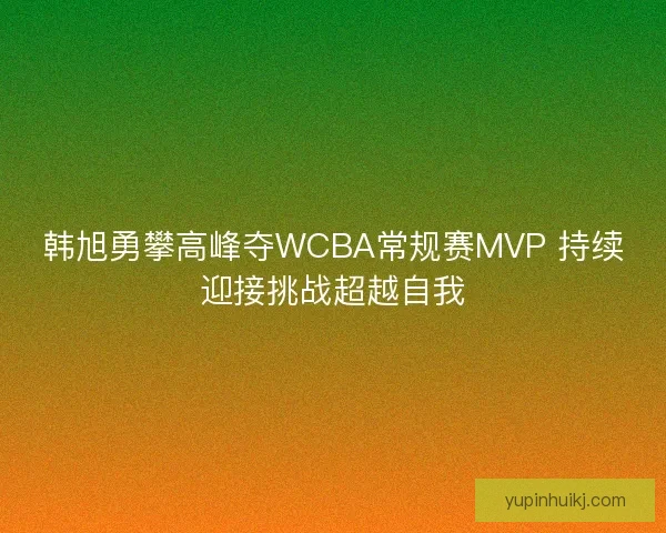 韩旭勇攀高峰夺WCBA常规赛MVP 持续迎接挑战超越自我