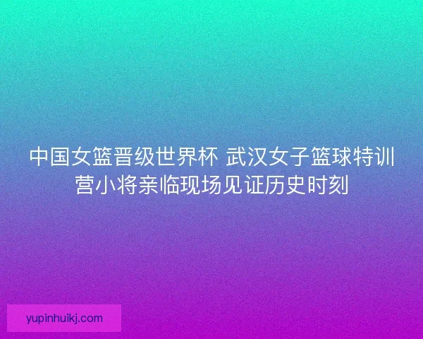 中国女篮晋级世界杯 武汉女子篮球特训营小将亲临现场见证历史时刻