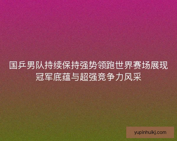 国乒男队持续保持强势领跑世界赛场展现冠军底蕴与超强竞争力风采