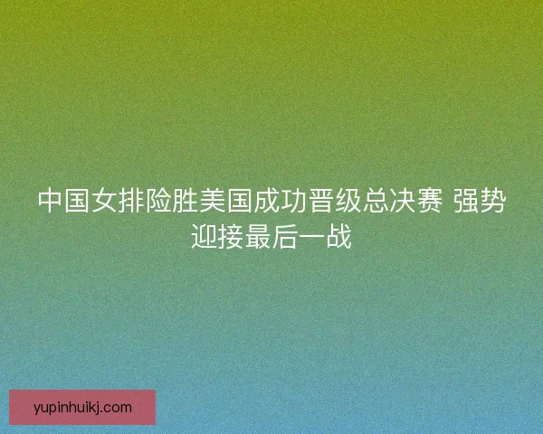 中国女排险胜美国成功晋级总决赛 强势迎接最后一战